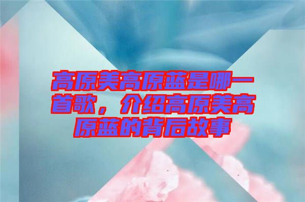 高原美高原藍是哪一首歌，介紹高原美高原藍的背后故事