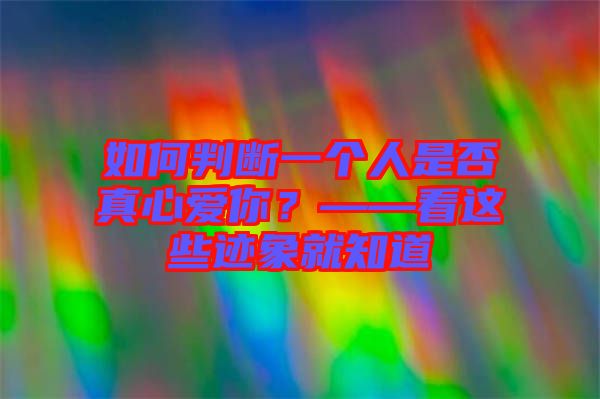 如何判斷一個人是否真心愛你？——看這些跡象就知道
