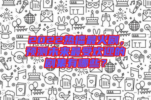 2022熱播最火劇，預測未來最受歡迎的劇集有哪些？