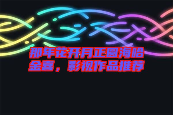 那年花開月正圓海哈金喜，影視作品推薦