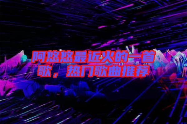 阿悠悠最近火的一首歌，熱門歌曲推薦