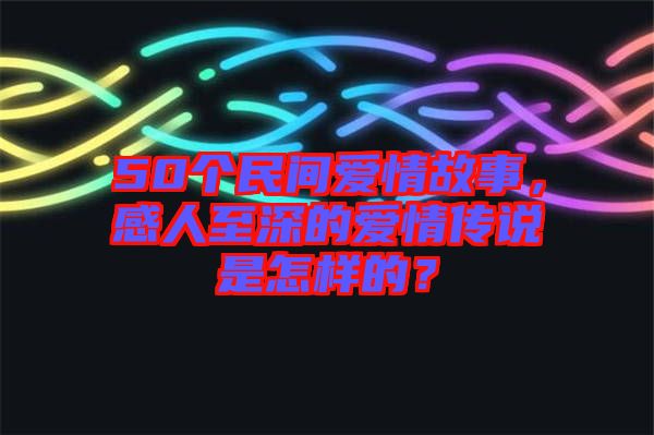 50個(gè)民間愛情故事，感人至深的愛情傳說是怎樣的？