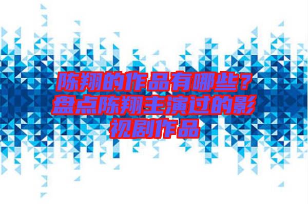 陳翔的作品有哪些？盤點陳翔主演過的影視劇作品