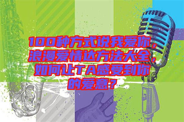 100種方式說(shuō)我愛(ài)你，浪漫愛(ài)情達(dá)方法大全，如何讓TA感受到你的愛(ài)意？