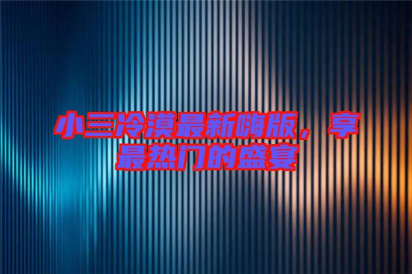 小三冷漠最新嗨版，享最熱門的盛宴