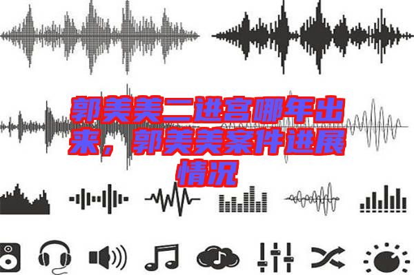 郭美美二進(jìn)宮哪年出來，郭美美案件進(jìn)展情況