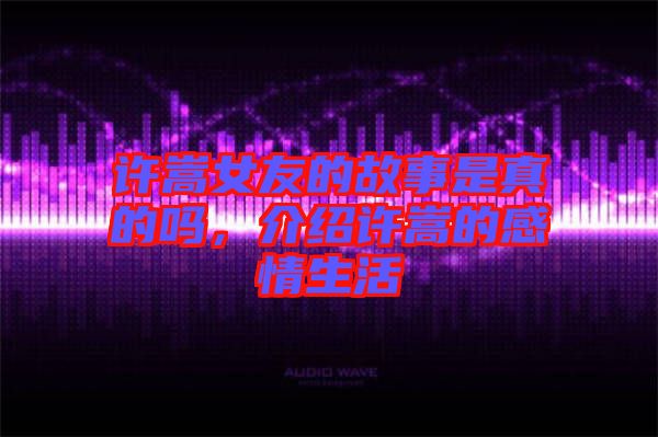 許嵩女友的故事是真的嗎，介紹許嵩的感情生活