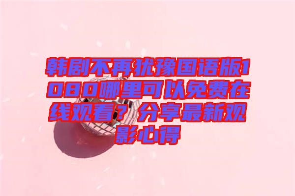 韓劇不再猶豫國語版1080哪里可以免費在線觀看？分享最新觀影心得