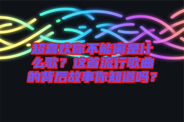 超喜歡你不能離是什么歌？這首流行歌曲的背后故事你知道嗎？