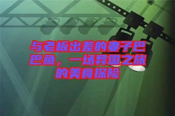 與老板出差的妻子巴巴魚，一場異國之旅的美食探險