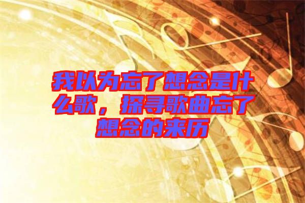 我以為忘了想念是什么歌，探尋歌曲忘了想念的來歷