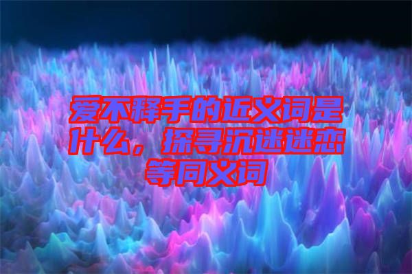 愛不釋手的近義詞是什么，探尋沉迷迷戀等同義詞