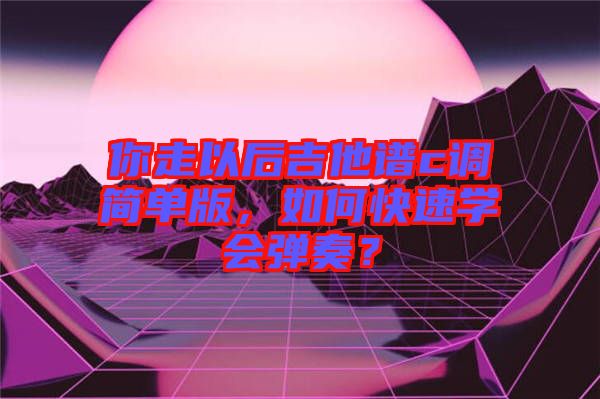 你走以后吉他譜c調(diào)簡單版，如何快速學(xué)會(huì)彈奏？