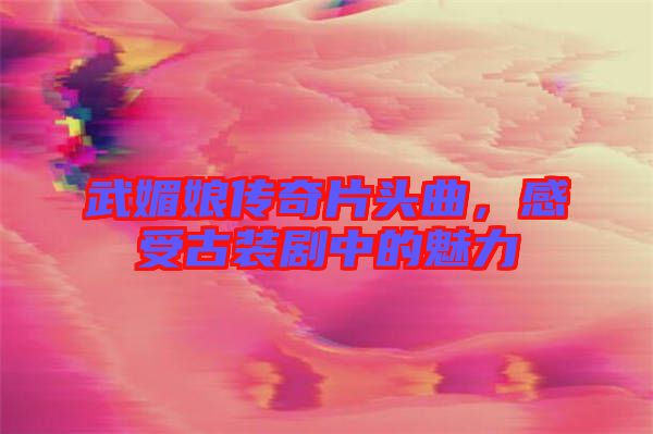 武媚娘傳奇片頭曲，感受古裝劇中的魅力