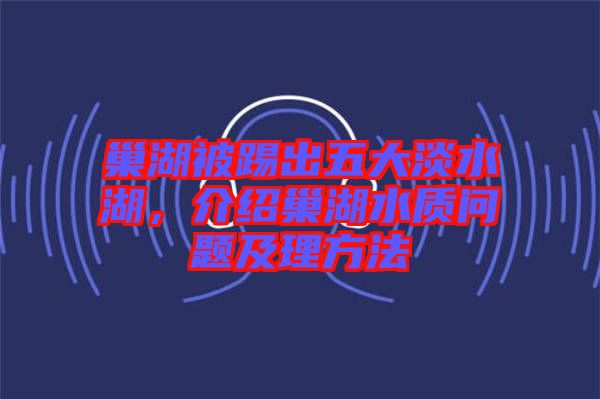 巢湖被踢出五大淡水湖，介紹巢湖水質問題及理方法
