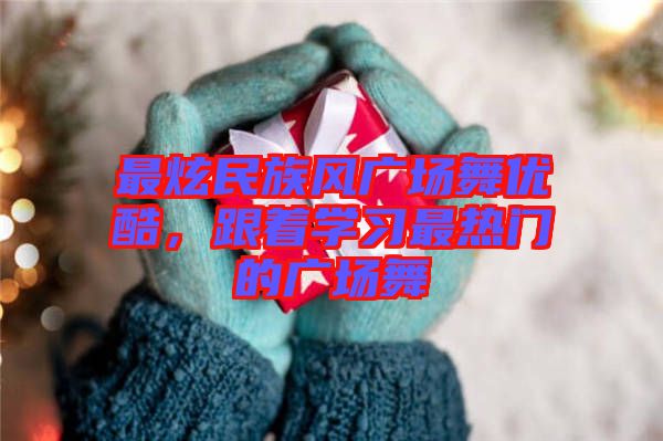 最炫民族風廣場舞優酷，跟著學習最熱門的廣場舞