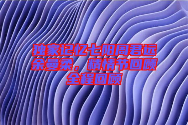 獨家記憶七陽周君遠余曼柔，精情節回顧全程回顧