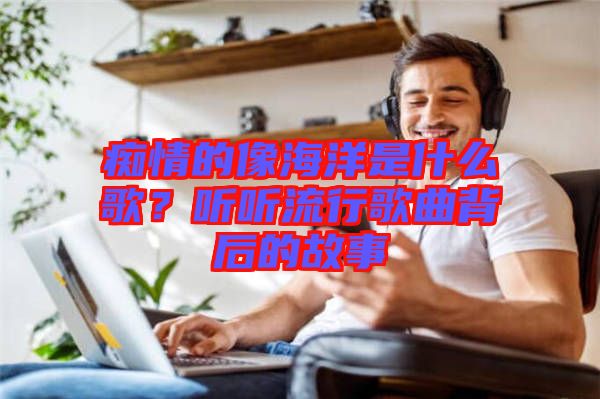 癡情的像海洋是什么歌？聽聽流行歌曲背后的故事
