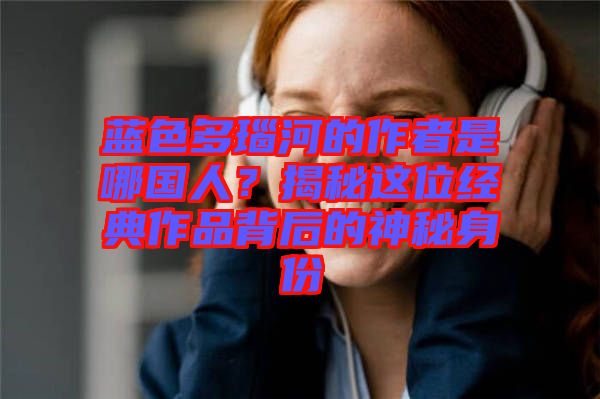 藍色多瑙河的作者是哪國人？揭秘這位經典作品背后的神秘身份