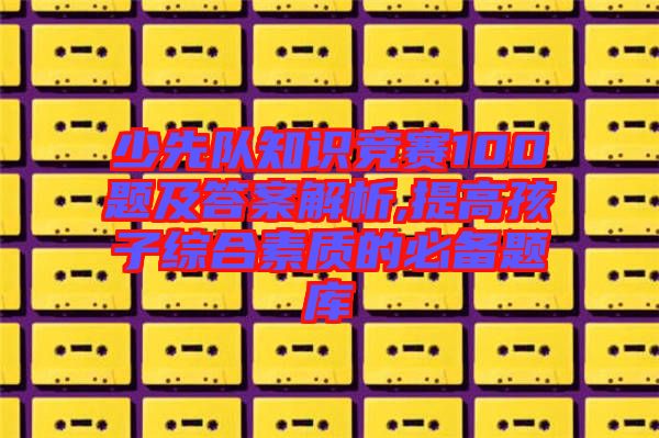 少先隊(duì)知識(shí)競(jìng)賽100題及答案解析,提高孩子綜合素質(zhì)的必備題庫