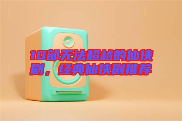 10部無法超越的仙俠劇，經典仙俠劇推薦