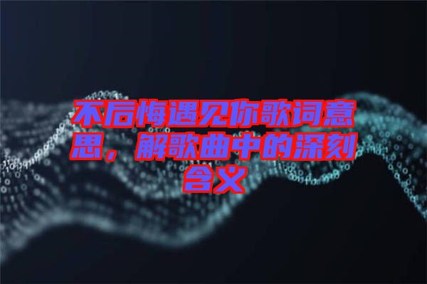 不后悔遇見你歌詞意思，解歌曲中的深刻含義