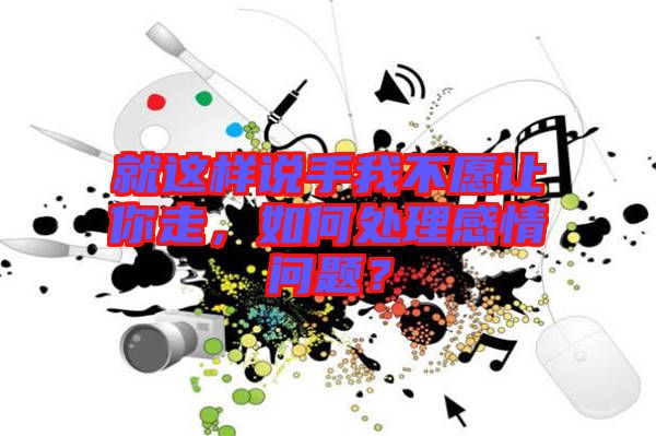 就這樣說手我不愿讓你走，如何處理感情問題？