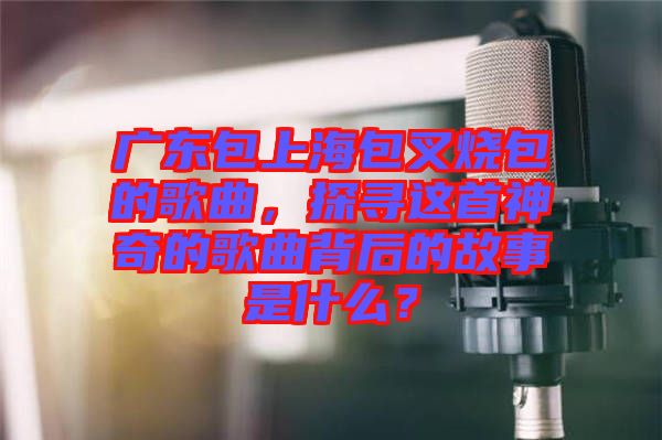 廣東包上海包叉燒包的歌曲，探尋這首神奇的歌曲背后的故事是什么？