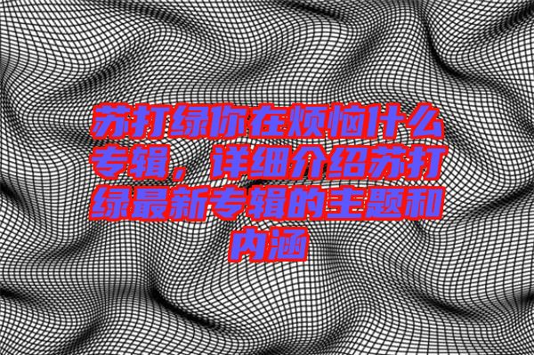 蘇打綠你在煩惱什么專輯，詳細(xì)介紹蘇打綠最新專輯的主題和內(nèi)涵
