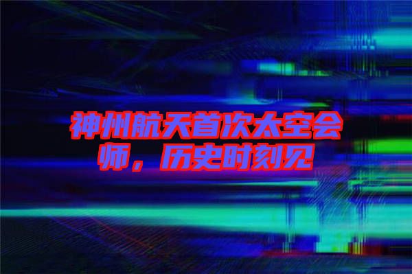 神州航天首次太空會師，歷史時刻見