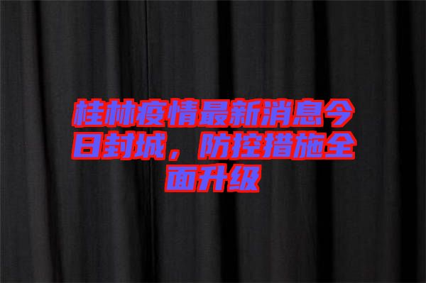 桂林疫情最新消息今日封城，防控措施全面升級