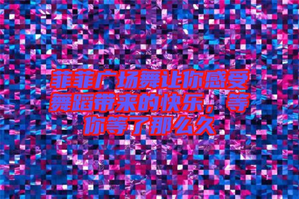 菲菲廣場舞讓你感受舞蹈帶來的快樂，等你等了那么久