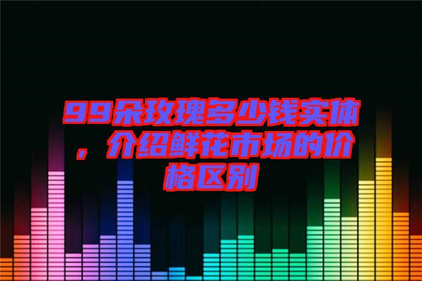99朵玫瑰多少錢實體，介紹鮮花市場的價格區別