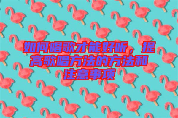 如何唱歌才能好聽，提高歌唱方法的方法和注意事項