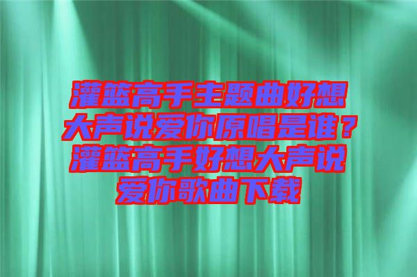灌籃高手主題曲好想大聲說(shuō)愛你原唱是誰(shuí)？灌籃高手好想大聲說(shuō)愛你歌曲下載