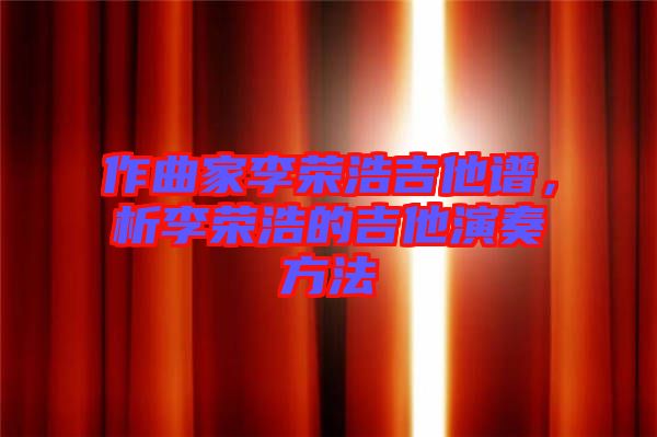 作曲家李榮浩吉他譜，析李榮浩的吉他演奏方法