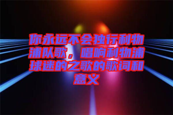 你永遠不會獨行利物浦隊歌，唱響利物浦球迷的之歌的歌詞和意義
