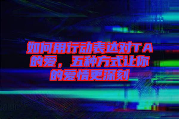 如何用行動(dòng)表達(dá)對TA的愛，五種方式讓你的愛情更深刻