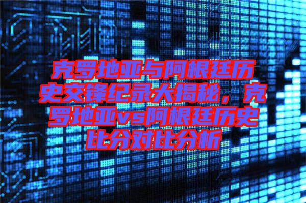 克羅地亞與阿根廷歷史交鋒紀錄大揭秘，克羅地亞vs阿根廷歷史比分對比分析