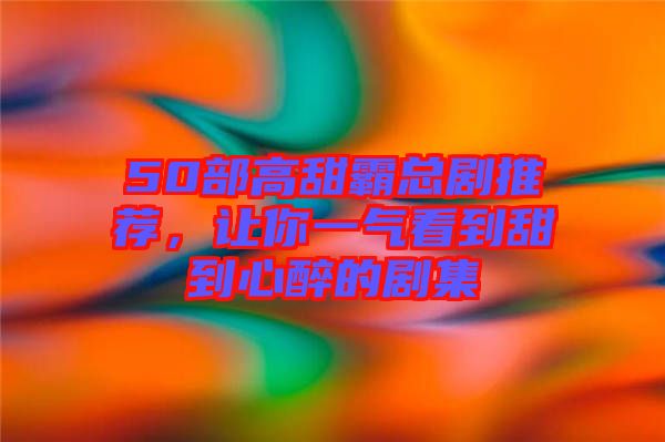 50部高甜霸總劇推薦，讓你一氣看到甜到心醉的劇集