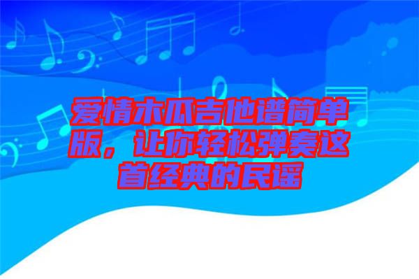 愛情木瓜吉他譜簡單版，讓你輕松彈奏這首經典的民謠