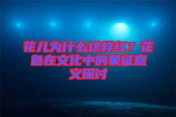 花兒為什么這樣紅？花色在文化中的象征意義探討