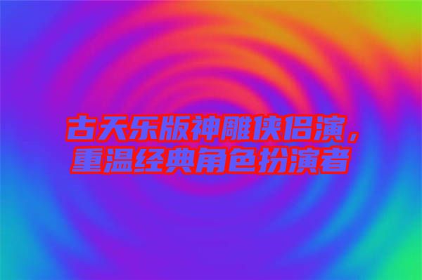 古天樂版神雕俠侶演，重溫經典角色扮演者