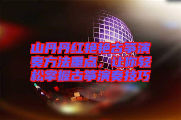 山丹丹紅艷艷古箏演奏方法重點(diǎn)，讓你輕松掌握古箏演奏技巧