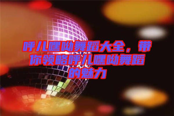 呼兒嘿呦舞蹈大全，帶你領略呼兒嘿呦舞蹈的魅力
