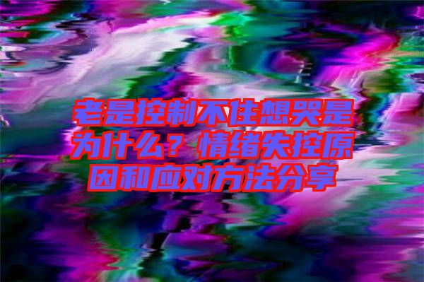 老是控制不住想哭是為什么？情緒失控原因和應(yīng)對(duì)方法分享