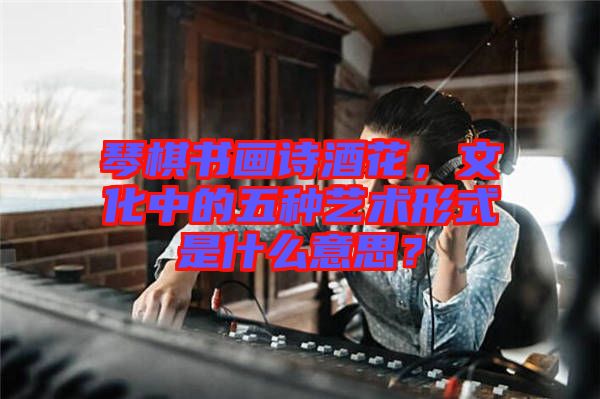 琴棋書畫詩酒花，文化中的五種藝術形式是什么意思？