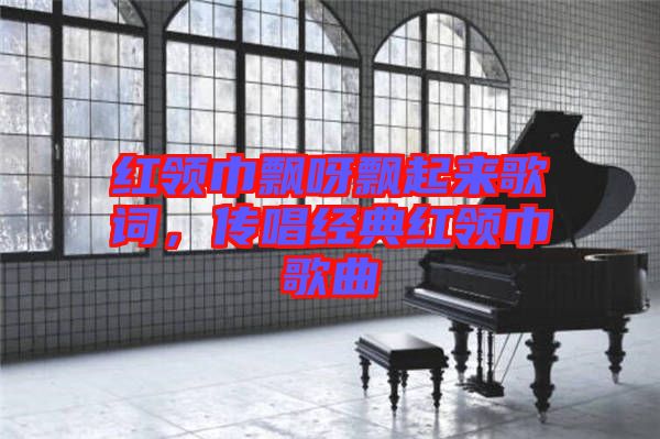紅領巾飄呀飄起來歌詞，傳唱經典紅領巾歌曲