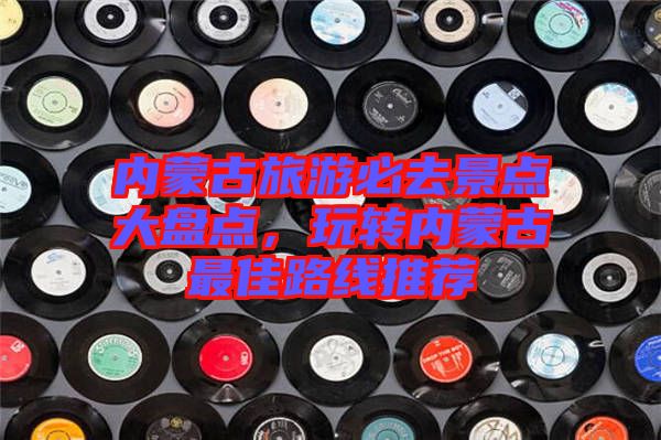 內蒙古旅游必去景點大盤點，玩轉內蒙古最佳路線推薦