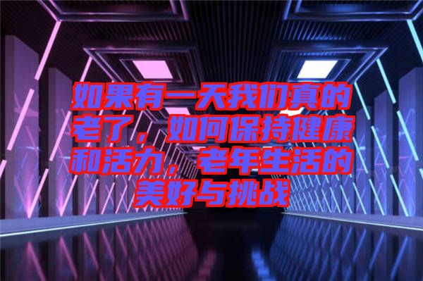 如果有一天我們真的老了，如何保持健康和活力，老年生活的美好與挑戰
